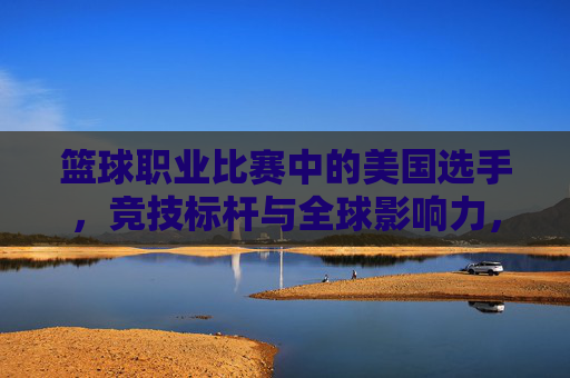 篮球职业比赛中的美国选手,竞技标杆与全球影响力,篮球职业比赛中的美国选手,竞技标杆与全球影响力
