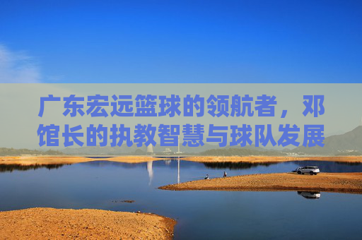 广东宏远篮球的领航者,邓馆长的执教智慧与球队发展之路,广东宏远领航者邓馆长,执教智慧与球队发展之路