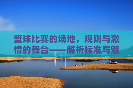 篮球比赛的场地,规则与激情的舞台——解析标准与魅力