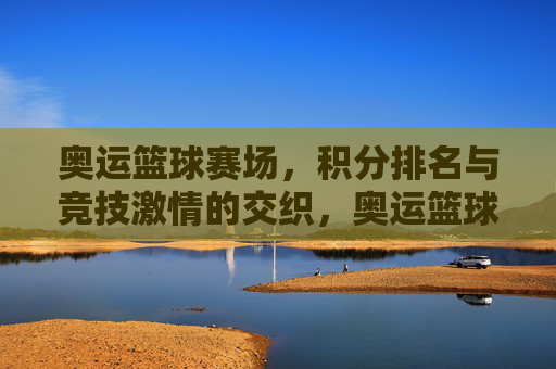奥运篮球赛场,积分排名与竞技激情的交织,奥运篮球赛场,积分排名与竞技激情的交织
