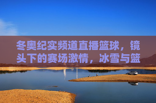 冬奥纪实频道直播篮球，镜头下的赛场激情，冰雪与篮球的激情碰撞