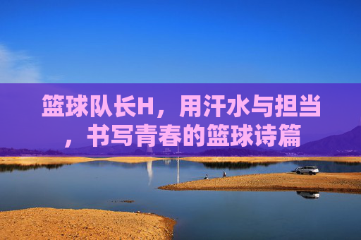 篮球队长H，用汗水与担当，书写青春的篮球诗篇