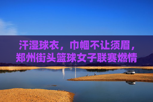 汗湿球衣，巾帼不让须眉，郑州街头篮球女子联赛燃情开赛，汗湿球衣，巾帼不让须眉，郑州街头篮球女子联赛燃情开赛