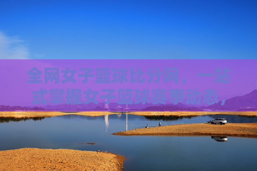 全网女子篮球比分网，一站式掌握女子篮球赛事动态，助你紧跟每一场精彩对决，全网女子篮球比分网，一站式掌握赛事动态，助你紧跟每一场精彩对决