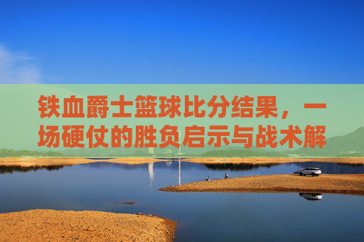 铁血爵士篮球比分结果，一场硬仗的胜负启示与战术解析，铁血爵士篮球比分结果，一场硬仗的胜负启示与战术解析