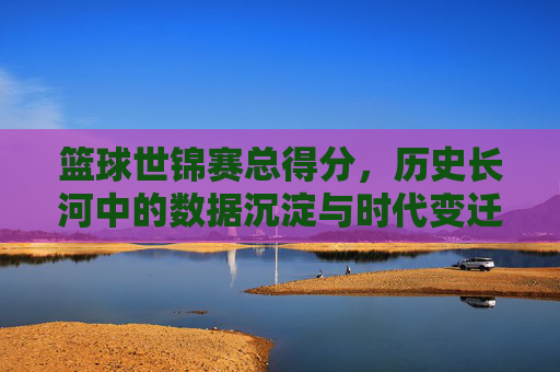 篮球世锦赛总得分，历史长河中的数据沉淀与时代变迁，篮球世锦赛总得分，历史长河中的数据沉淀与时代变迁