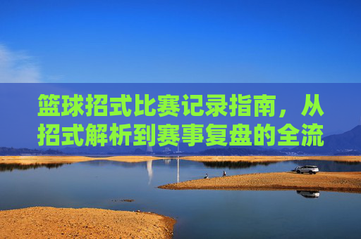 篮球招式比赛记录指南，从招式解析到赛事复盘的全流程策略，篮球招式比赛记录指南，从招式解析到赛事复盘的全流程策略