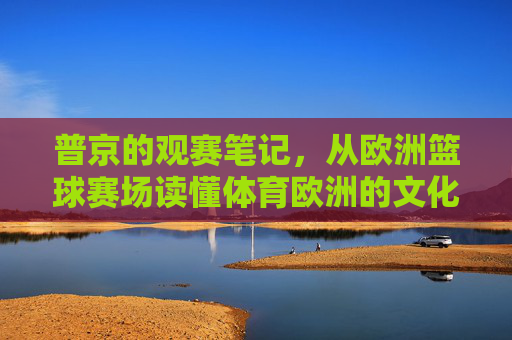 普京的观赛笔记,从欧洲篮球赛场读懂体育欧洲的文化密码