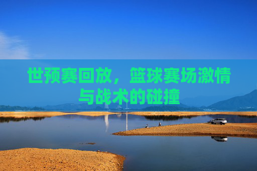 世预赛回放，篮球赛场激情与战术的碰撞
