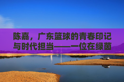 陈嘉,广东篮球的青春印记与时代担当——一位在绿茵场上书写荣光的南粤篮球人,陈嘉,广东篮球的青春印记与时代担当——一位在绿茵场上书写荣光的南粤篮球人
