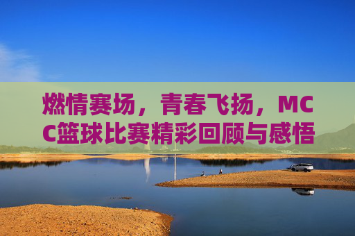 燃情赛场,青春飞扬,MCC篮球比赛精彩回顾与感悟