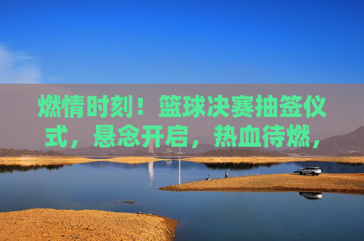 燃情时刻！篮球决赛抽签仪式，悬念开启，热血待燃，燃情时刻！篮球决赛抽签仪式，悬念开启，热血待燃