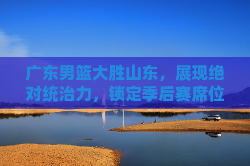 广东男篮大胜山东,展现绝对统治力,锁定季后赛席位,广东男篮大胜山东,展现绝对统治力,锁定季后赛席位