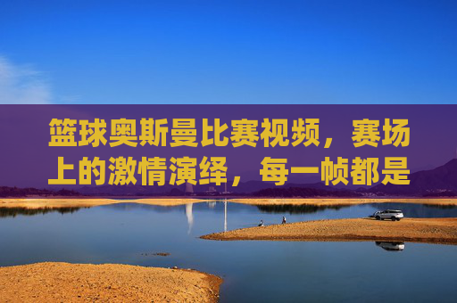 篮球奥斯曼比赛视频,赛场上的激情演绎,每一帧都是篮球艺术的极致展现,篮球奥斯曼比赛视频,赛场激情演绎,每一帧都是篮球艺术的极致展现