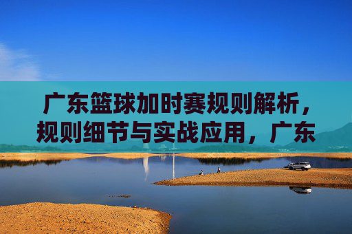 广东篮球加时赛规则解析,规则细节与实战应用,广东篮球加时赛规则解析,规则细节与实战应用