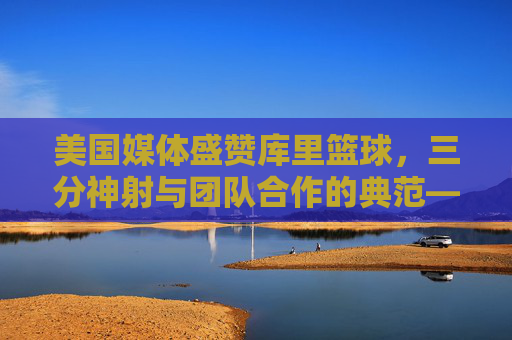 美国媒体盛赞库里篮球,三分神射与团队合作的典范——从个人传奇到联盟变革的缩影