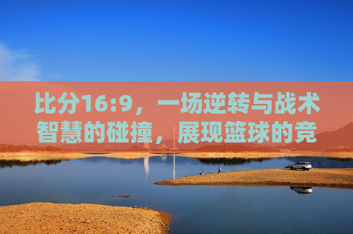 比分16:9，一场逆转与战术智慧的碰撞，展现篮球的竞技魅力，16:9逆转，战术与篮球竞技的精彩碰撞