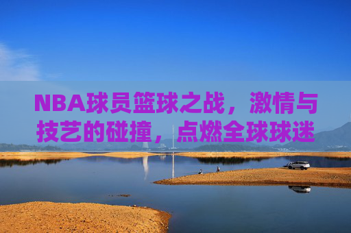 NBA球员篮球之战,激情与技艺的碰撞,点燃全球球迷的热情,NBA球员篮球之战,激情与技艺的碰撞,点燃全球球迷的热情