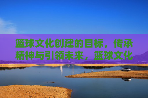 篮球文化创建的目标,传承精神与引领未来,篮球文化创建的目标,传承精神与引领未来
