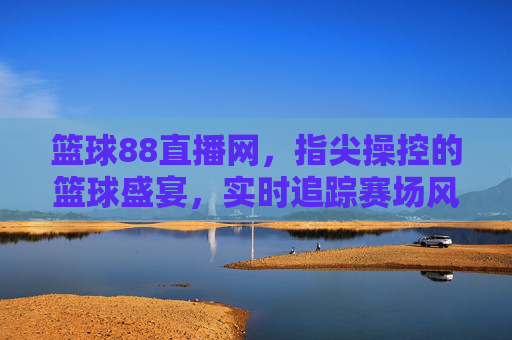 篮球88直播网,指尖操控的篮球盛宴,实时追踪赛场风云,篮球88直播网,指尖操控的篮球盛宴,实时追踪赛场风云