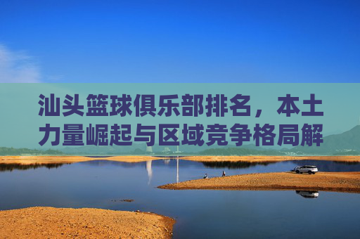汕头篮球俱乐部排名,本土力量崛起与区域竞争格局解析,汕头篮球俱乐部排名,本土力量崛起与区域竞争格局解析