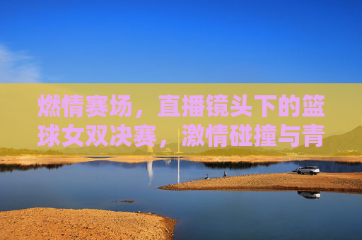 燃情赛场，直播镜头下的篮球女双决赛，激情碰撞与青春闪耀