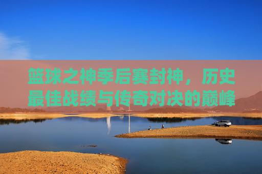 篮球之神季后赛封神,历史最佳战绩与传奇对决的巅峰演绎,篮球之神季后赛封神,历史最佳战绩与传奇对决的巅峰演绎