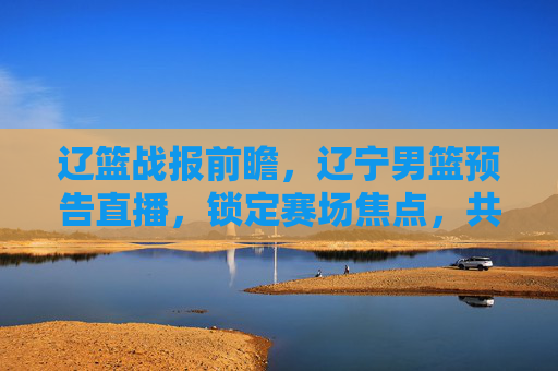 辽篮战报前瞻,辽宁男篮预告直播,锁定赛场焦点,共赴篮球盛宴!辽篮战报前瞻,辽宁男篮直播预告,锁定赛场焦点,共赴篮球盛宴
