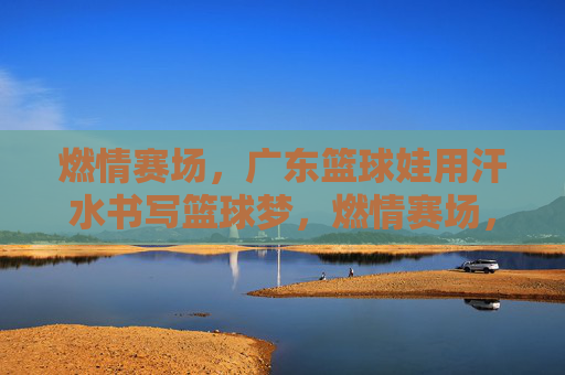 燃情赛场，广东篮球娃用汗水书写篮球梦，燃情赛场，广东篮球娃用汗水书写篮球梦