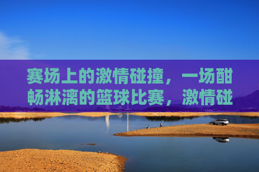赛场上的激情碰撞，一场酣畅淋漓的篮球比赛，激情碰撞，酣畅淋漓的篮球比赛