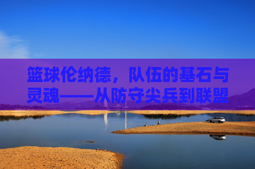 篮球伦纳德，队伍的基石与灵魂——从防守尖兵到联盟巨星的不朽传奇，篮球伦纳德，队伍的基石与灵魂——从防守尖兵到联盟巨星的不朽传奇