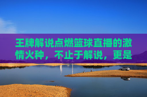 王牌解说点燃篮球直播的激情火种，不止于解说，更是运动的灵魂共鸣，王牌解说点燃篮球直播的激情火种，不止于解说，更是运动的灵魂共鸣