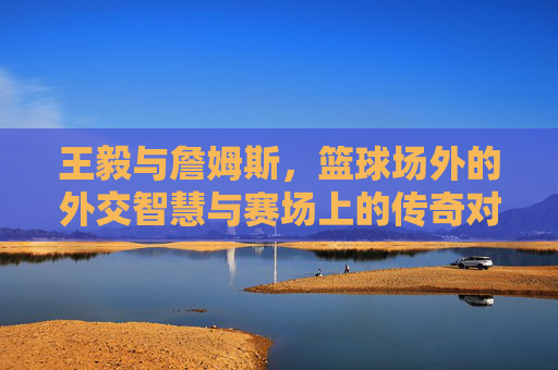 王毅与詹姆斯，篮球场外的外交智慧与赛场上的传奇对决