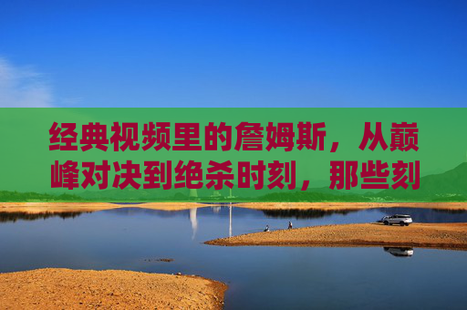 经典视频里的詹姆斯,从巅峰对决到绝杀时刻,那些刻在篮球史上的瞬间,经典视频里的詹姆斯,从巅峰对决到绝杀时刻,那些刻在篮球史上的瞬间