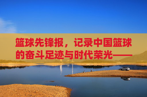 篮球先锋报,记录中国篮球的奋斗足迹与时代荣光——从传统纸媒到数字新生的传承与革新