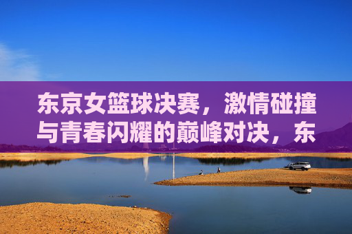 东京女篮球决赛,激情碰撞与青春闪耀的巅峰对决,东京女篮球决赛,激情碰撞与青春闪耀的巅峰对决
