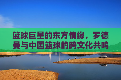 篮球巨星的东方情缘,罗德曼与中国篮球的跨文化共鸣,篮球巨星的东方情缘,罗德曼与中国篮球的跨文化共鸣