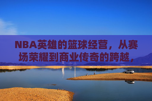 NBA英雄的篮球经营,从赛场荣耀到商业传奇的跨越,NBA英雄的篮球经营,从赛场荣耀到商业传奇的跨越
