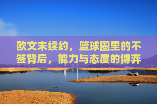 欧文未续约，篮球圈里的不签背后，能力与态度的博弈，欧文未续约，篮球圈里的不签背后，能力与态度的博弈