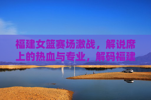 福建女篮赛场激战,解说席上的热血与专业,解码福建篮球女篮解说魅力,福建女篮赛场激战,解码解说席上的热血与专业魅力