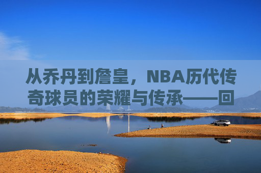从乔丹到詹皇，NBA历代传奇球员的荣耀与传承——回顾那些改变篮球历史的巨星们，从乔丹到詹皇，NBA历代传奇球员的荣耀与传承——回顾那些改变篮球历史的巨星们