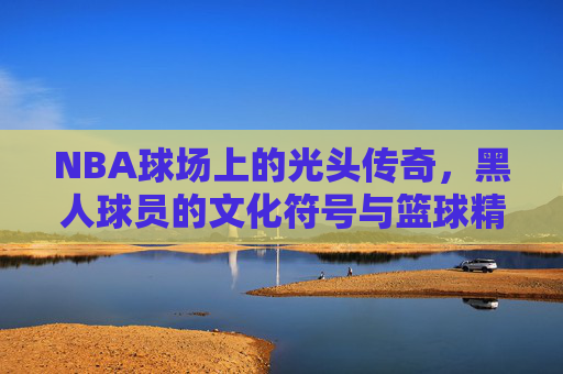 NBA球场上的光头传奇，黑人球员的文化符号与篮球精神的融合，NBA球场上的光头传奇，黑人球员的文化符号与篮球精神的融合