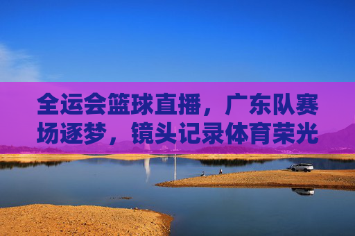 全运会篮球直播，广东队赛场逐梦，镜头记录体育荣光