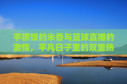 手抓饭的米香与篮球直播的激情，平凡日子里的双重热爱，手抓饭的米香，篮球直播的激情，平凡日子的双重热爱