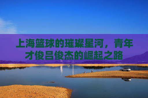 上海篮球的璀璨星河,青年才俊吕俊杰的崛起之路