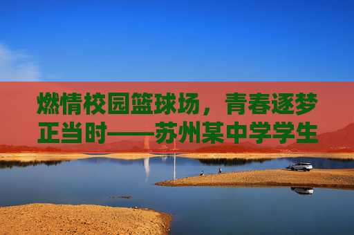 燃情校园篮球场，青春逐梦正当时——苏州某中学学生篮球比赛纪实，燃情校园篮球场，青春逐梦正当时——苏州某中学学生篮球比赛纪实