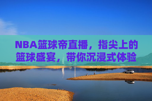 NBA篮球帝直播,指尖上的篮球盛宴,带你沉浸式体验赛场风云