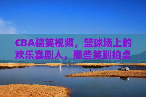 CBA搞笑视频,篮球场上的欢乐喜剧人,那些笑到拍桌子的篮球奇葩瞬间,CBA搞笑视频,篮球场上的欢乐喜剧人,那些笑到拍桌子的奇葩篮球瞬间
