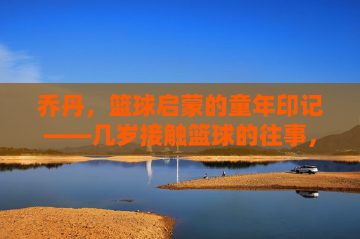 乔丹，篮球启蒙的童年印记——几岁接触篮球的往事，乔丹，篮球启蒙的童年印记——几岁接触篮球的往事