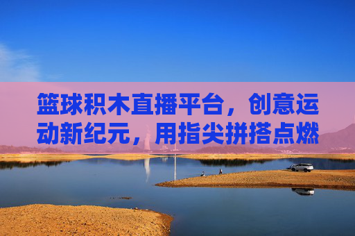 篮球积木直播平台，创意运动新纪元，用指尖拼搭点燃篮球热情，篮球积木直播平台，创意运动新纪元，用指尖拼搭点燃篮球热情